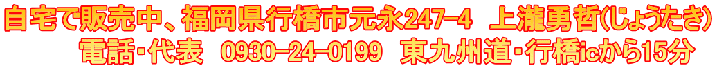 自宅で販売中、福岡県行橋市元永247-4　上瀧勇哲(じょうたき) 　　　　電話・代表　0930-24-0199　東九州道・行橋icから15分